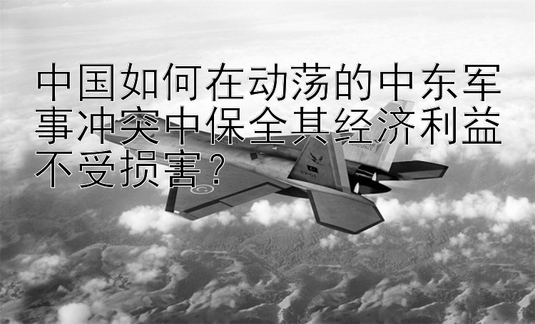 中国如何在动荡的中东军事冲突中保全其经济利益不受损害？