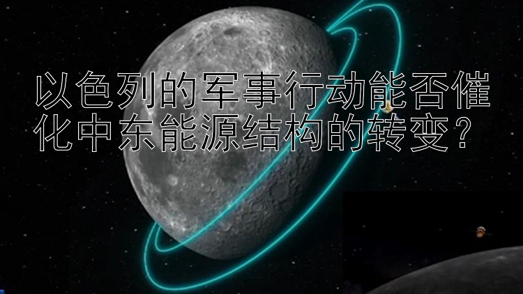 以色列的军事行动能否催化中东能源结构的转变？