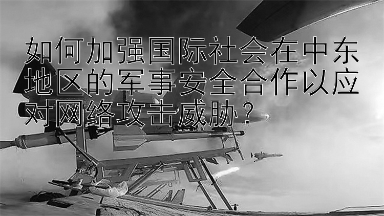 如何加强国际社会在中东地区的军事安全合作以应对网络攻击威胁？