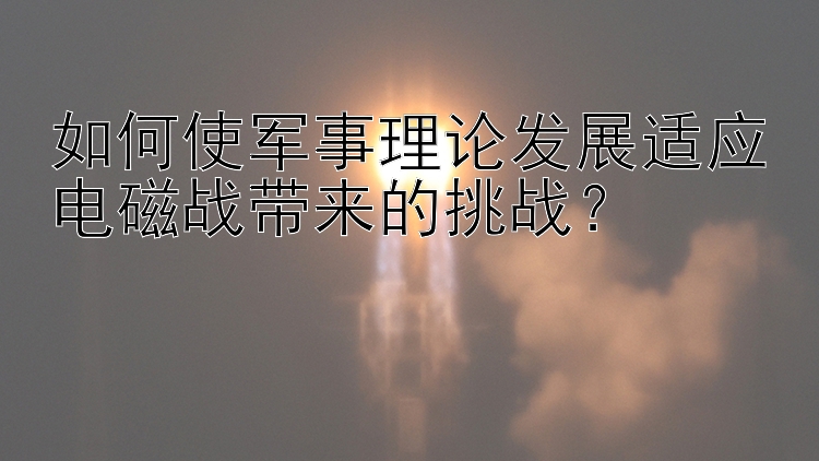 如何使军事理论发展适应电磁战带来的挑战？