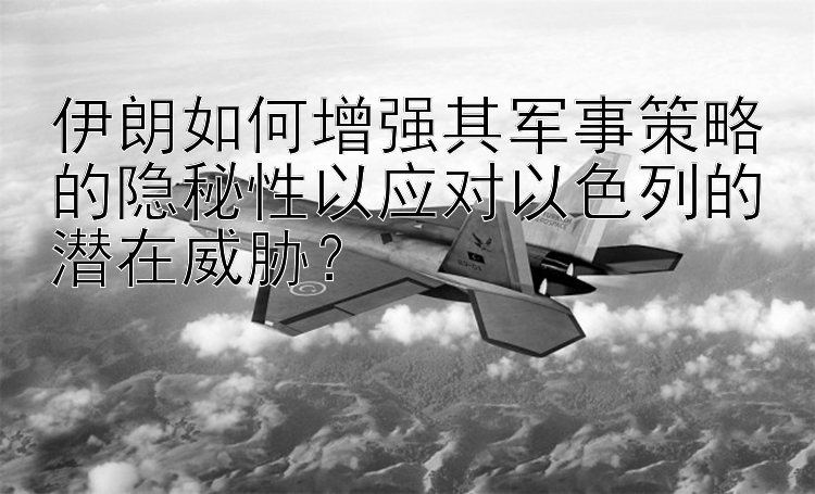 伊朗如何增强其军事策略的隐秘性以应对以色列的潜在威胁？