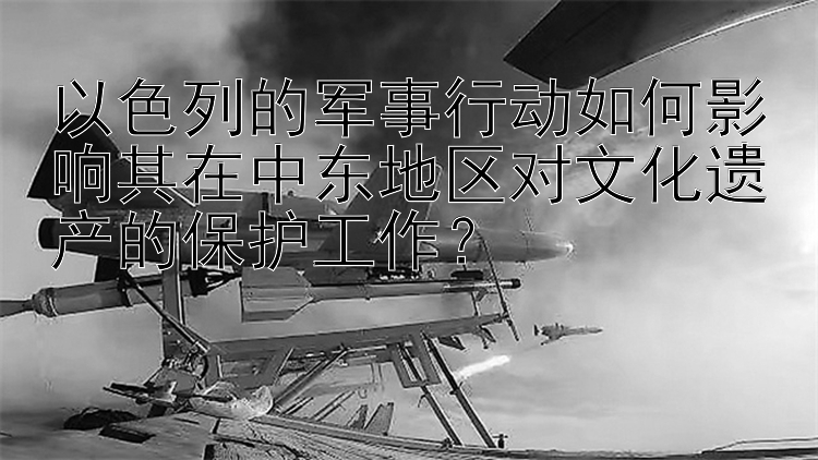 以色列的军事行动如何影响其在中东地区对文化遗产的保护工作？