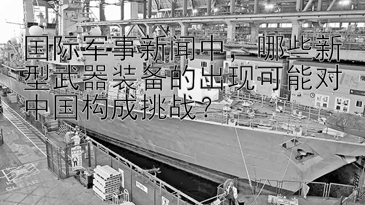 国际军事新闻中，哪些新型武器装备的出现可能对中国构成挑战？