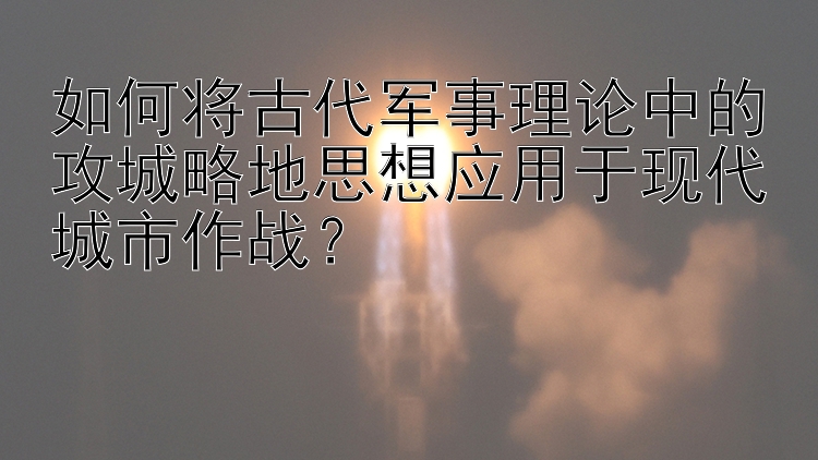 如何将古代军事理论中的攻城略地思想应用于现代城市作战？