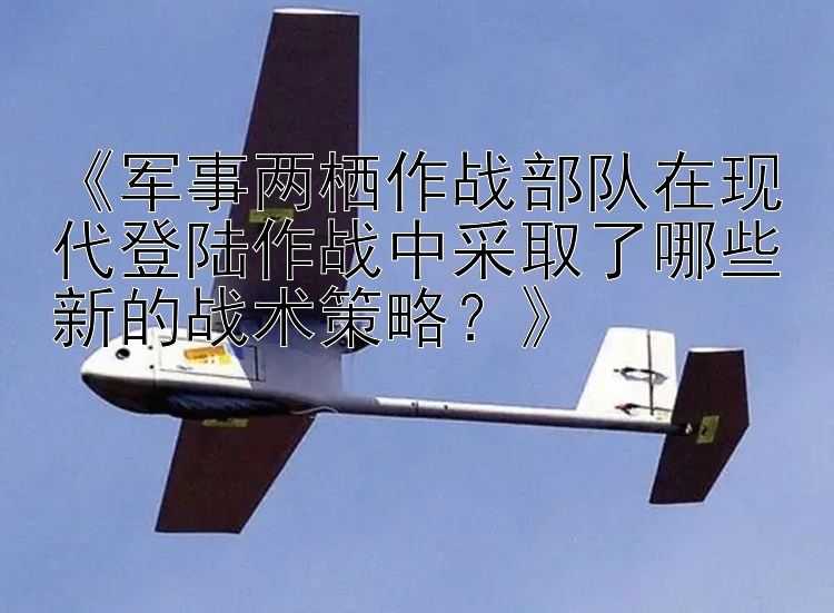 《军事两栖作战部队在现代登陆作战中采取了哪些新的战术策略？》