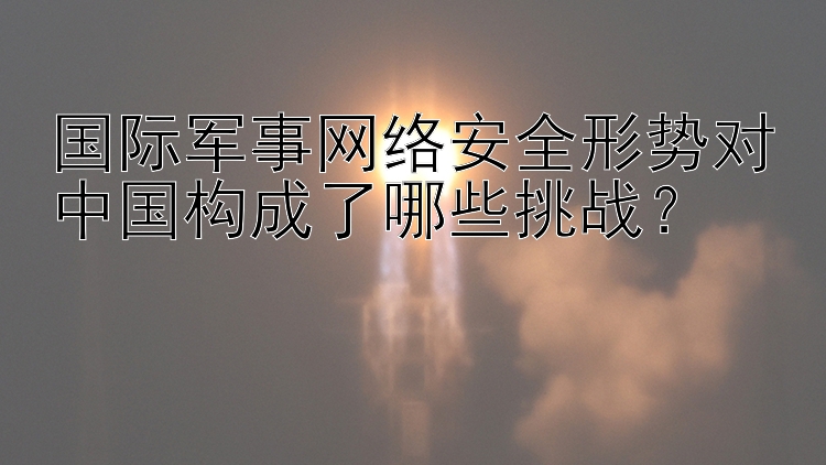 国际军事网络安全形势对中国构成了哪些挑战？