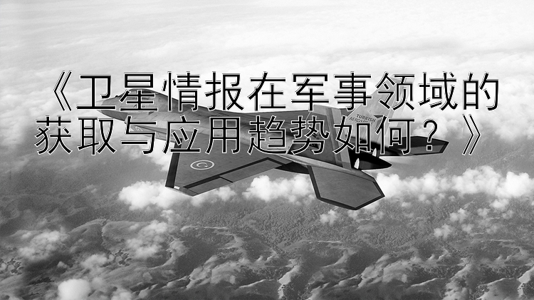 《卫星情报在军事领域的获取与应用趋势如何？》