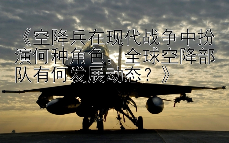 《空降兵在现代战争中扮演何种角色，全球空降部队有何发展动态？》