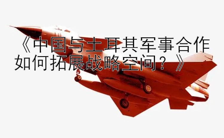 《中国与土耳其军事合作如何拓展战略空间？》