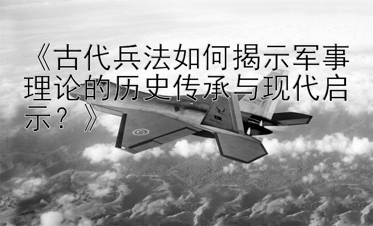 《古代兵法如何揭示军事理论的历史传承与现代启示？》