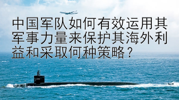 中国军队如何有效运用其军事力量来保护其海外利益和采取何种策略？