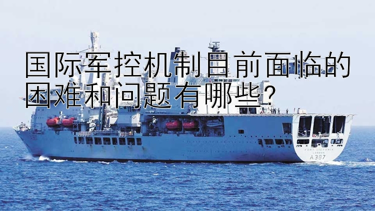 国际军控机制目前面临的困难和问题有哪些?