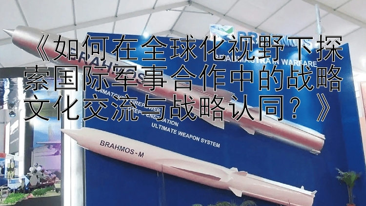 《如何在全球化视野下探索国际军事合作中的战略文化交流与战略认同？》