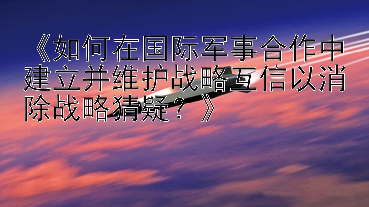 《如何在国际军事合作中建立并维护战略互信以消除战略猜疑？》