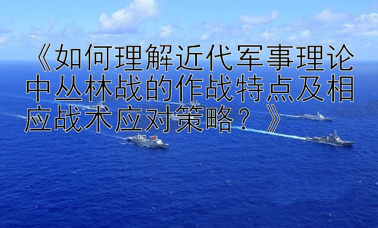 《如何理解近代军事理论中丛林战的作战特点及相应战术应对策略？》