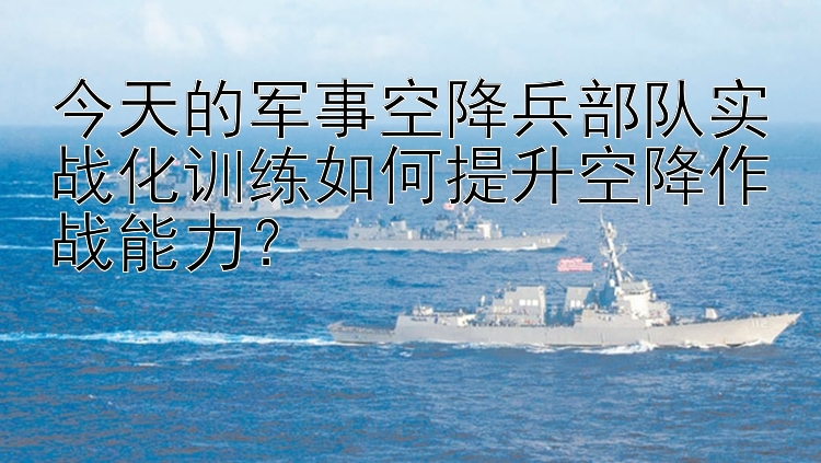 今天的军事空降兵部队实战化训练如何提升空降作战能力？