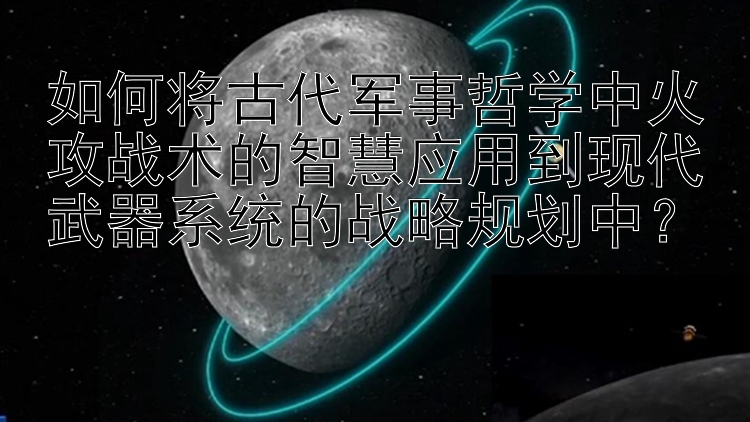 如何将古代军事哲学中火攻战术的智慧应用到现代武器系统的战略规划中？