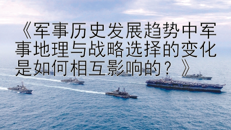 《军事历史发展趋势中军事地理与战略选择的变化是如何相互影响的？》