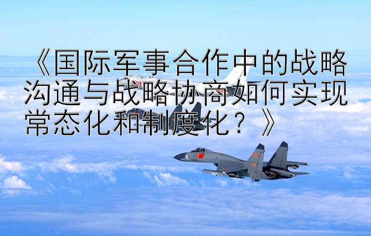 《国际军事合作中的战略沟通与战略协商如何实现常态化和制度化？》